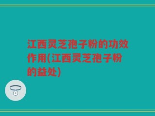 江西灵芝孢子粉的功效作用(江西灵芝孢子粉的益处)