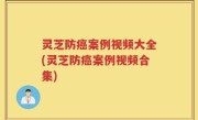 灵芝防癌案例视频大全(灵芝防癌案例视频合集)