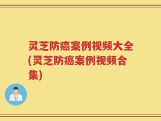 灵芝防癌案例视频大全(灵芝防癌案例视频合集)