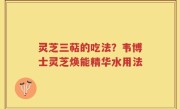 灵芝三萜的吃法？韦博士灵芝焕能精华水用法