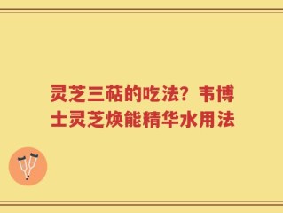 灵芝三萜的吃法？韦博士灵芝焕能精华水用法