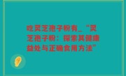 吃灵芝孢子粉有_“灵芝孢子粉：探索其健康益处与正确食用方法”