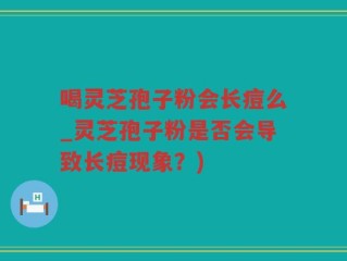 喝灵芝孢子粉会长痘么_灵芝孢子粉是否会导致长痘现象？)