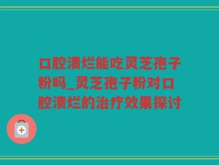 口腔溃烂能吃灵芝孢子粉吗_灵芝孢子粉对口腔溃烂的治疗效果探讨