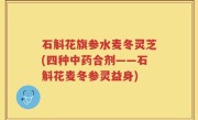 石斛花旗参水麦冬灵芝(四种中药合剂——石斛花麦冬参灵益身)