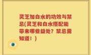 灵芝加白水的功效与禁忌(灵芝和白水搭配能带来哪些益处？禁忌需知道！)