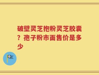 破壁灵芝抱粉灵芝胶囊？孢子粉市面售价是多少