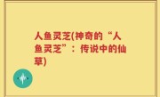 人鱼灵芝(神奇的“人鱼灵芝”：传说中的仙草)