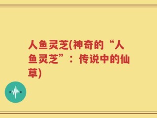 人鱼灵芝(神奇的“人鱼灵芝”：传说中的仙草)