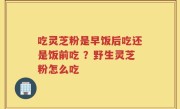 吃灵芝粉是早饭后吃还是饭前吃 ？野生灵芝粉怎么吃