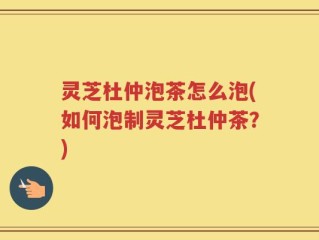 灵芝杜仲泡茶怎么泡(如何泡制灵芝杜仲茶？)
