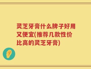 灵芝牙膏什么牌子好用又便宜(推荐几款性价比高的灵芝牙膏)