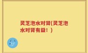 灵芝泡水对肾(灵芝泡水对肾有益！)