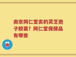 南京同仁堂卖的灵芝孢子胶囊？同仁堂保健品有哪些