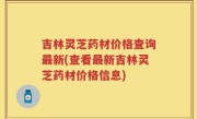 吉林灵芝药材价格查询最新(查看最新吉林灵芝药材价格信息)