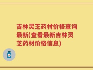 吉林灵芝药材价格查询最新(查看最新吉林灵芝药材价格信息)
