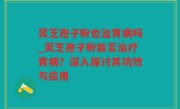 灵芝孢子粉也治胃病吗_灵芝孢子粉能否治疗胃病？深入探讨其功效与应用