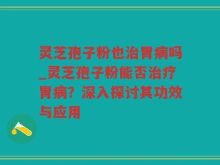 灵芝孢子粉也治胃病吗_灵芝孢子粉能否治疗胃病？深入探讨其功效与应用
