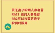 灵芝孢子粉跟人参皂苷Rh2？请问人参皂苷Rh2可以与灵芝孢子粉同时服用