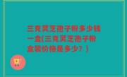 三克灵芝孢子粉多少钱一盒(三克灵芝孢子粉盒装价格是多少？)
