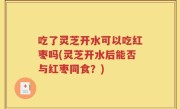 吃了灵芝开水可以吃红枣吗(灵芝开水后能否与红枣同食？)