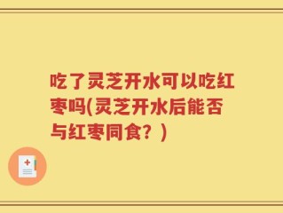 吃了灵芝开水可以吃红枣吗(灵芝开水后能否与红枣同食？)