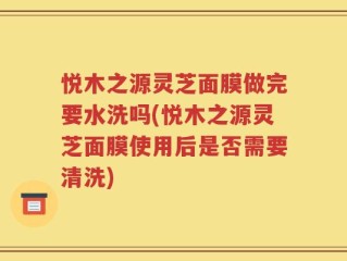 悦木之源灵芝面膜做完要水洗吗(悦木之源灵芝面膜使用后是否需要清洗)