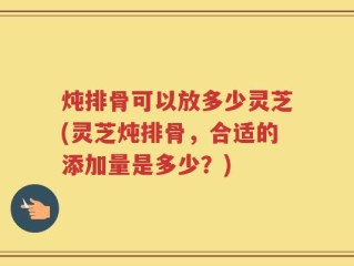 炖排骨可以放多少灵芝(灵芝炖排骨，合适的添加量是多少？)