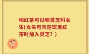 喝红茶可以喝灵芝吗女生(女生可否在饮用红茶时加入灵芝？)