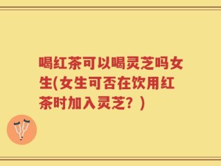 喝红茶可以喝灵芝吗女生(女生可否在饮用红茶时加入灵芝？)