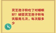 灵芝孢子粉吃了对睡眠好？破壁灵芝孢子粉每天服用几次，每次服多少