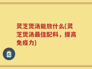 灵芝煲汤能放什么(灵芝煲汤最佳配料，提高免疫力)