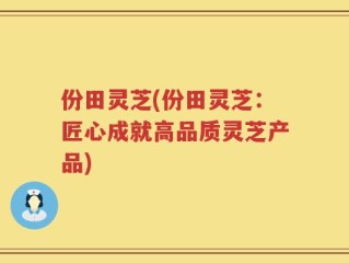 份田灵芝(份田灵芝：匠心成就高品质灵芝产品)