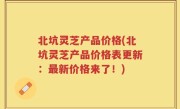 北坑灵芝产品价格(北坑灵芝产品价格表更新：最新价格来了！)
