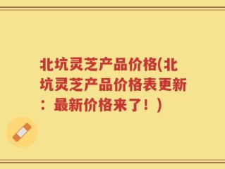 北坑灵芝产品价格(北坑灵芝产品价格表更新：最新价格来了！)