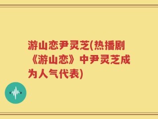 游山恋尹灵芝(热播剧《游山恋》中尹灵芝成为人气代表)