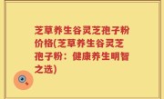 芝草养生谷灵芝孢子粉价格(芝草养生谷灵芝孢子粉：健康养生明智之选)