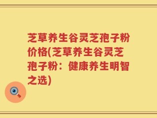芝草养生谷灵芝孢子粉价格(芝草养生谷灵芝孢子粉：健康养生明智之选)