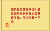 聚药堂灵芝孢子油？最近经常听到朋友说灵芝孢子油，可以科普一下吗