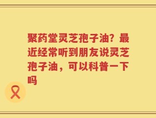 聚药堂灵芝孢子油？最近经常听到朋友说灵芝孢子油，可以科普一下吗