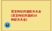 灵芝枸杞药酒配方大全(灵芝枸杞药酒的10种配方大全)