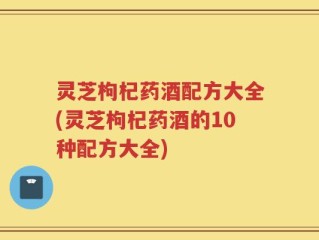 灵芝枸杞药酒配方大全(灵芝枸杞药酒的10种配方大全)