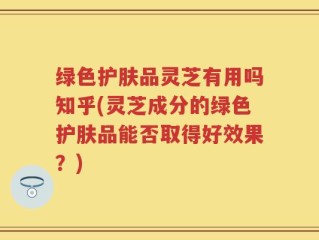 绿色护肤品灵芝有用吗知乎(灵芝成分的绿色护肤品能否取得好效果？)
