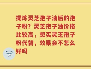 提炼灵芝孢子油后的孢子粉？灵芝孢子油价格比较高，想买灵芝孢子粉代替，效果会不怎么好吗