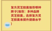 复方灵芝胶囊推荐哪种牌子(推荐：多种品牌灵芝胶囊，选择复方灵芝胶囊来提升健康水平)