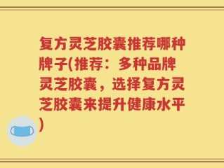 复方灵芝胶囊推荐哪种牌子(推荐：多种品牌灵芝胶囊，选择复方灵芝胶囊来提升健康水平)