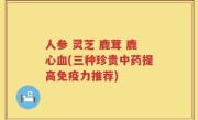 人参 灵芝 鹿茸 鹿心血(三种珍贵中药提高免疫力推荐)