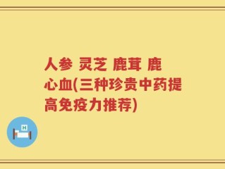 人参 灵芝 鹿茸 鹿心血(三种珍贵中药提高免疫力推荐)