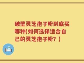 破壁灵芝孢子粉到底买哪种(如何选择适合自己的灵芝孢子粉？)