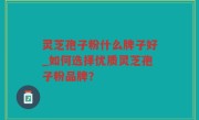 灵芝孢子粉什么牌子好_如何选择优质灵芝孢子粉品牌？